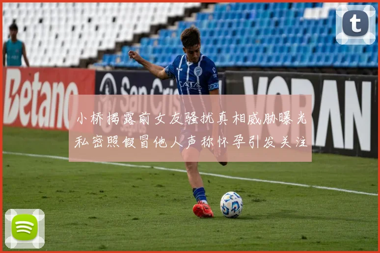 小桥揭露前女友骚扰真相威胁曝光私密照假冒他人声称怀孕引发关注