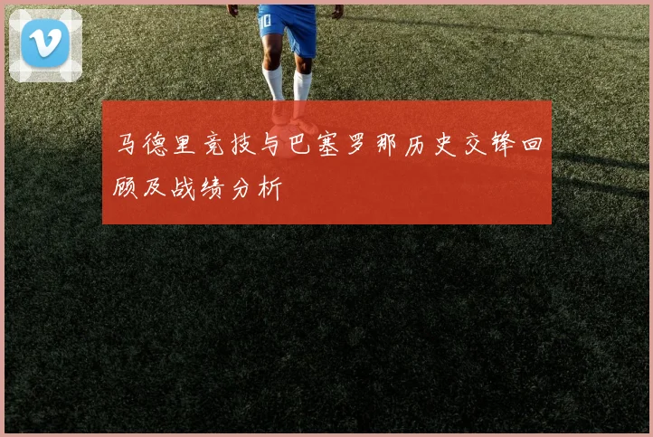 马德里竞技与巴塞罗那历史交锋回顾及战绩分析