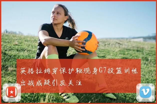 英格拉姆穿保护靴现身G7投篮训练出战成疑引发关注