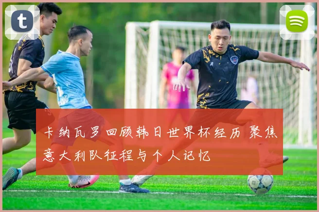卡纳瓦罗回顾韩日世界杯经历 聚焦意大利队征程与个人记忆