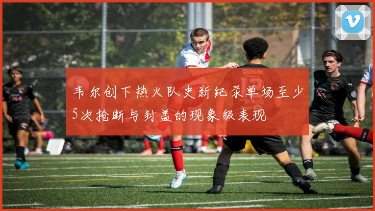 韦尔创下热火队史新纪录单场至少5次抢断与封盖的现象级表现