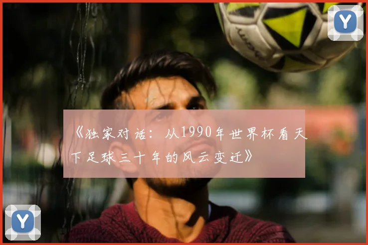 《独家对话:从1990年世界杯看天下足球三十年的风云变迁》