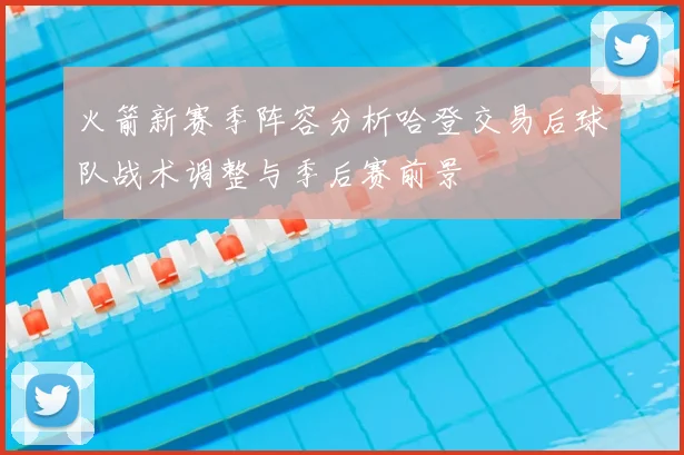 火箭新赛季阵容分析哈登交易后球队战术调整与季后赛前景