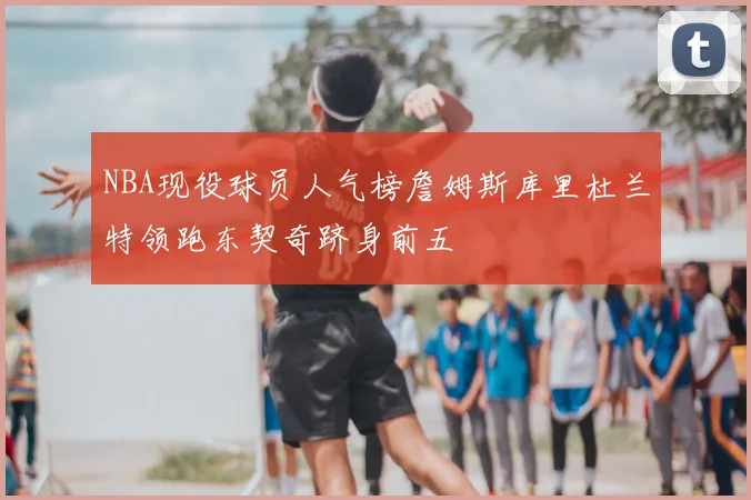 NBA现役球员人气榜詹姆斯库里杜兰特领跑东契奇跻身前五