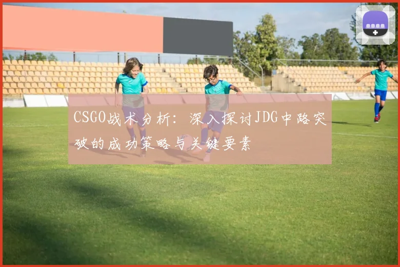 CSGO战术分析:深入探讨JDG中路突破的成功策略与关键要素