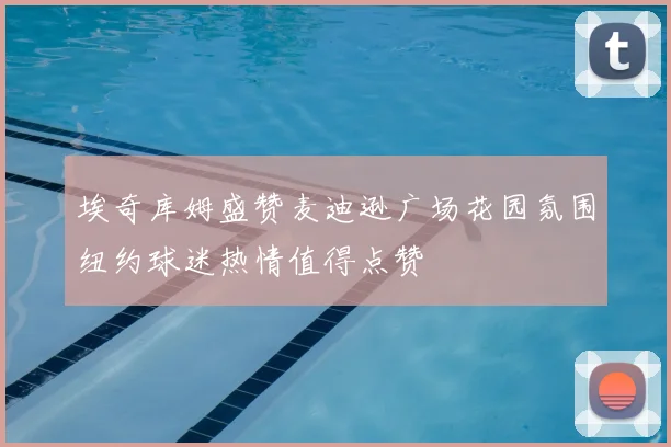 埃奇库姆盛赞麦迪逊广场花园氛围纽约球迷热情值得点赞