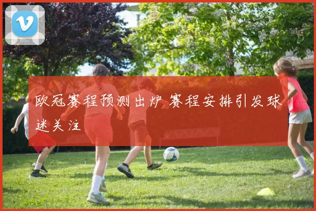 欧冠赛程预测出炉 赛程安排引发球迷关注