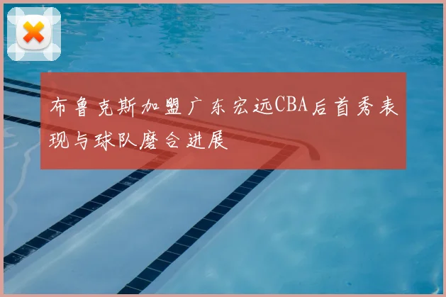 布鲁克斯加盟广东宏远CBA后首秀表现与球队磨合进展