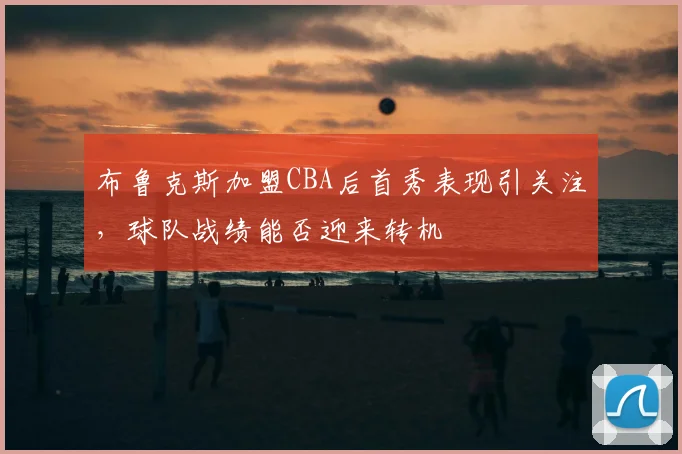 布鲁克斯加盟CBA后首秀表现引关注，球队战绩能否迎来转机