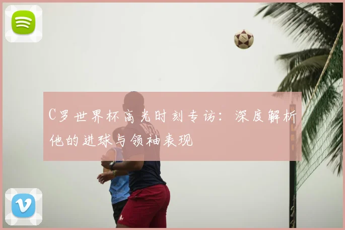 C罗世界杯高光时刻专访：深度解析他的进球与领袖表现