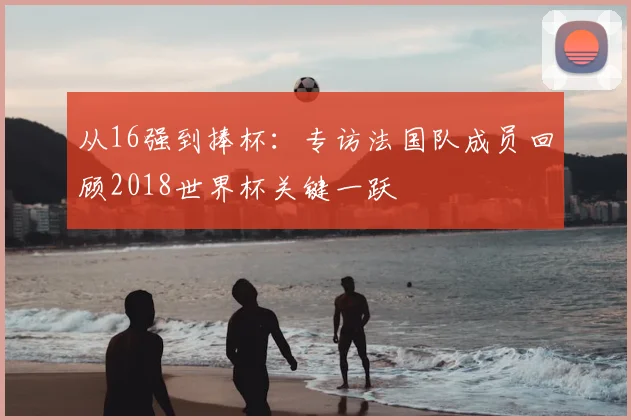 从16强到捧杯：专访法国队成员回顾2018世界杯关键一跃