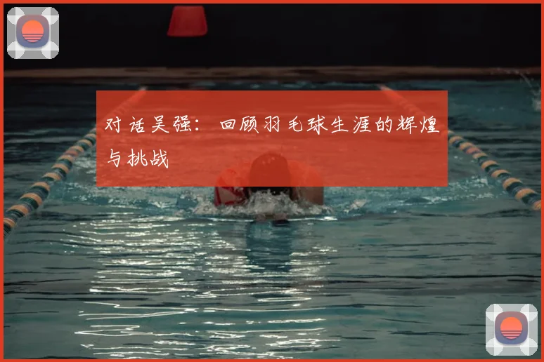对话吴强：回顾羽毛球生涯的辉煌与挑战