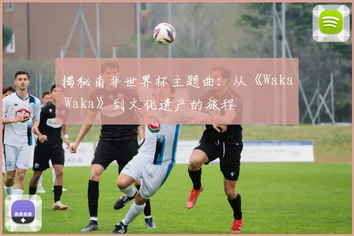 揭秘南非世界杯主题曲：从《Waka Waka》到文化遗产的旅程