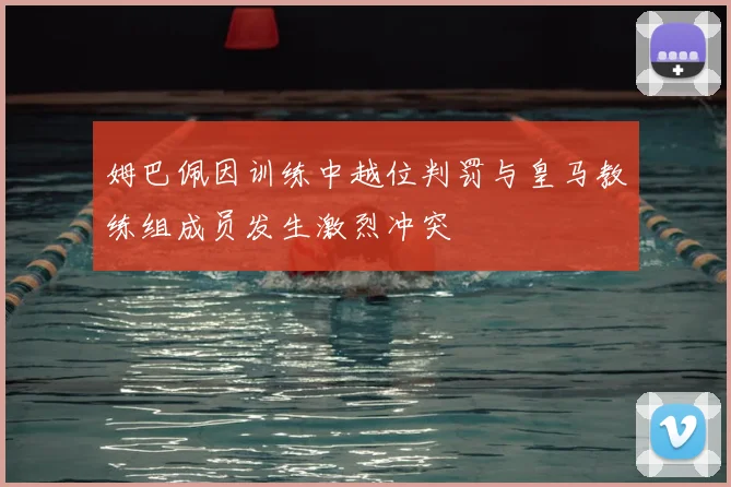 姆巴佩因训练中越位判罚与皇马教练组成员发生激烈冲突