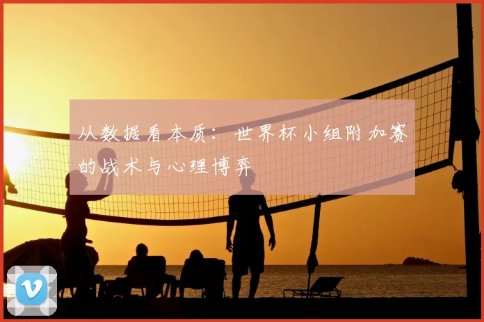 从数据看本质：世界杯小组附加赛的战术与心理博弈