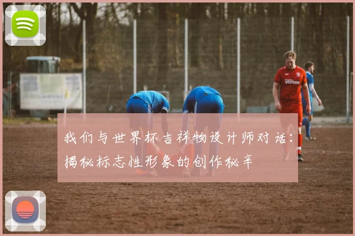 我们与世界杯吉祥物设计师对话：揭秘标志性形象的创作秘辛