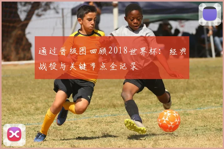 通过晋级图回顾2018世界杯：经典战役与关键节点全记录