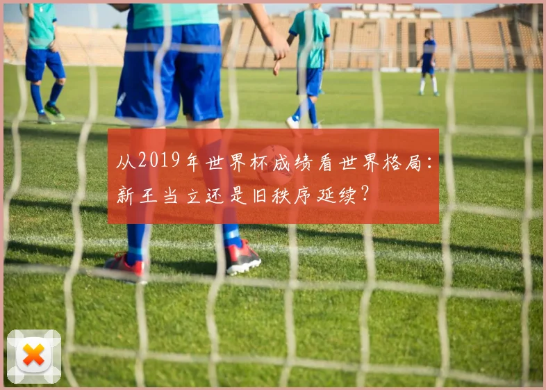 从2019年世界杯成绩看世界格局：新王当立还是旧秩序延续？