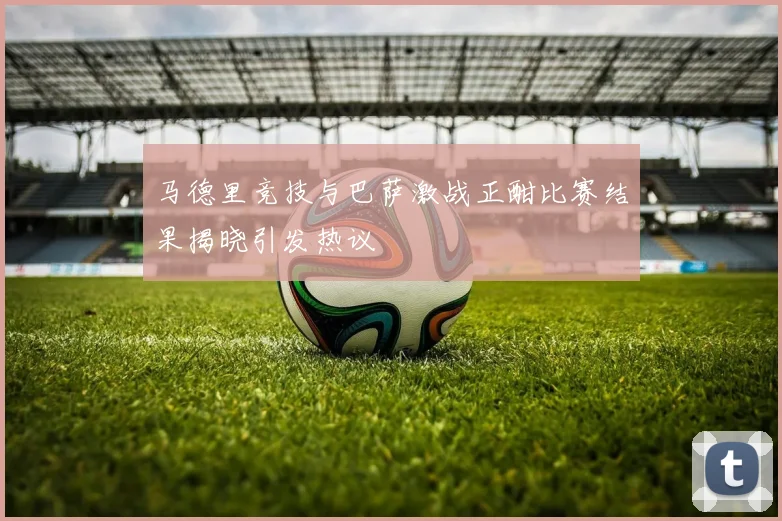 马德里竞技与巴萨激战正酣比赛结果揭晓引发热议