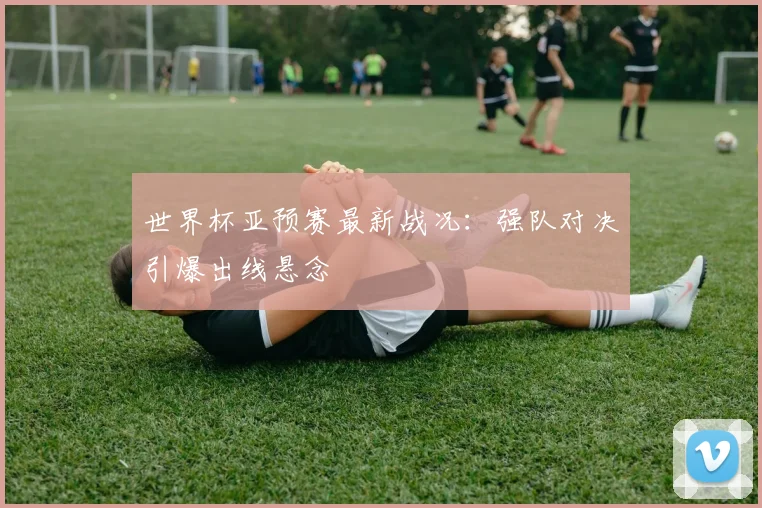 世界杯亚预赛最新战况：强队对决引爆出线悬念