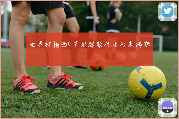 世界杯梅西C罗进球数对比结果揭晓