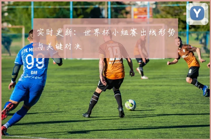 实时更新：世界杯小组赛出线形势与关键对决