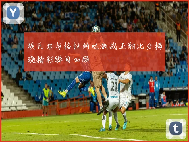 埃瓦尔与格拉纳达激战正酣比分揭晓精彩瞬间回顾