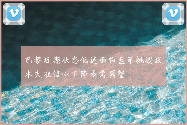 巴黎近期状态低迷面临蓝军挑战技术失准信心下降亟需调整