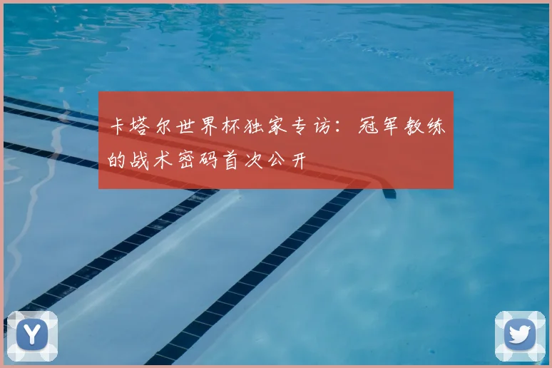 卡塔尔世界杯独家专访:冠军教练的战术密码首次公开