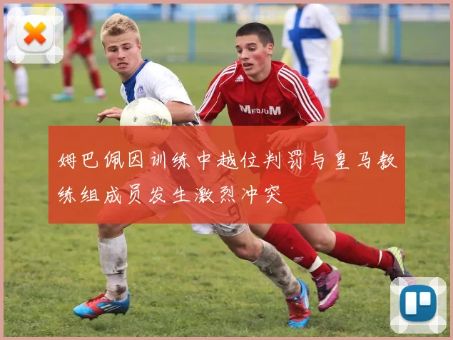 姆巴佩因训练中越位判罚与皇马教练组成员发生激烈冲突