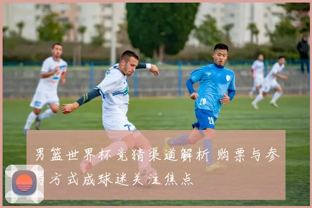 男篮世界杯竞猜渠道解析 购票与参与方式成球迷关注焦点