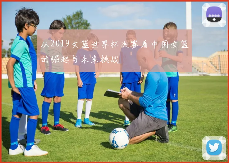 从2019女篮世界杯决赛看中国女篮的崛起与未来挑战