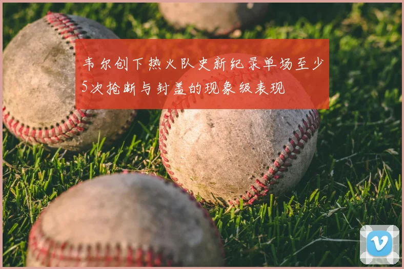 韦尔创下热火队史新纪录单场至少5次抢断与封盖的现象级表现