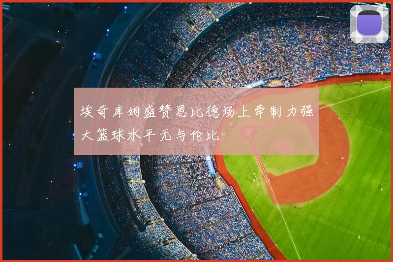 埃奇库姆盛赞恩比德场上牵制力强大篮球水平无与伦比