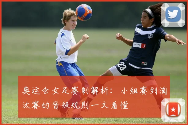 奥运会女足赛制解析：小组赛到淘汰赛的晋级规则一文看懂