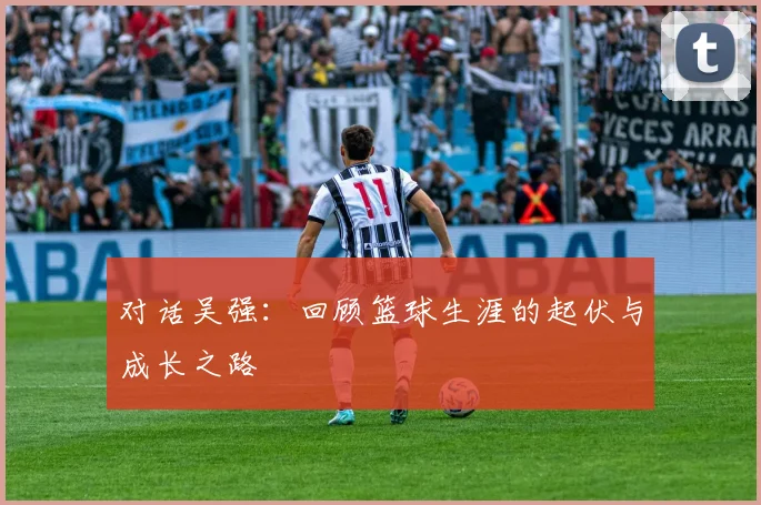 对话吴强:回顾篮球生涯的起伏与成长之路