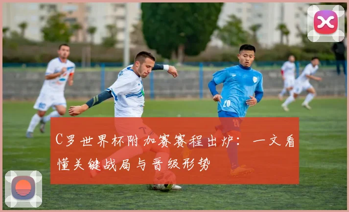 C罗世界杯附加赛赛程出炉：一文看懂关键战局与晋级形势