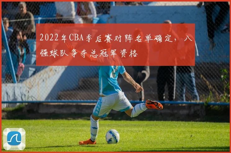 2022年CBA季后赛对阵名单确定，八强球队争夺总冠军资格