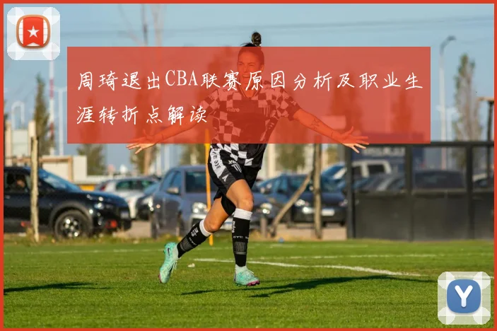 周琦退出CBA联赛原因分析及职业生涯转折点解读