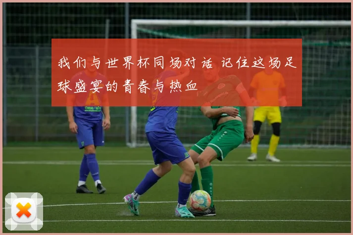 我们与世界杯同场对话 记住这场足球盛宴的青春与热血