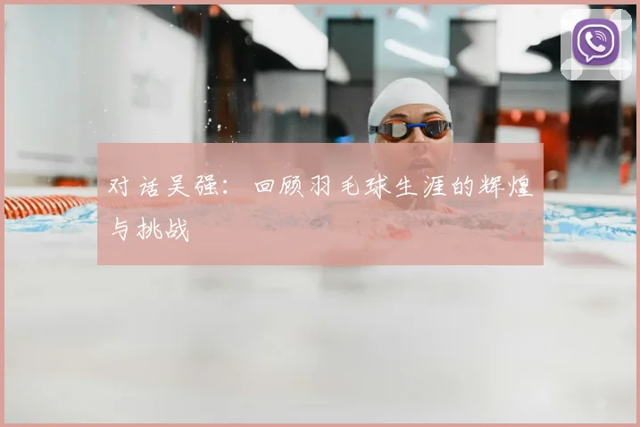对话吴强：回顾羽毛球生涯的辉煌与挑战