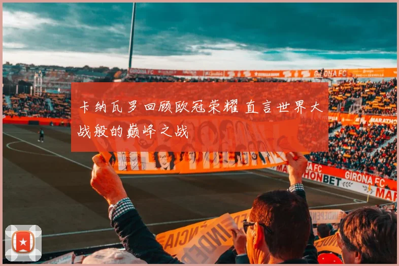 卡纳瓦罗回顾欧冠荣耀 直言世界大战般的巅峰之战