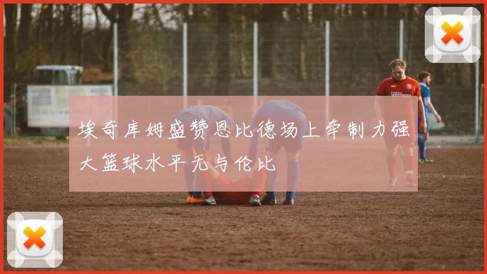 埃奇库姆盛赞恩比德场上牵制力强大篮球水平无与伦比