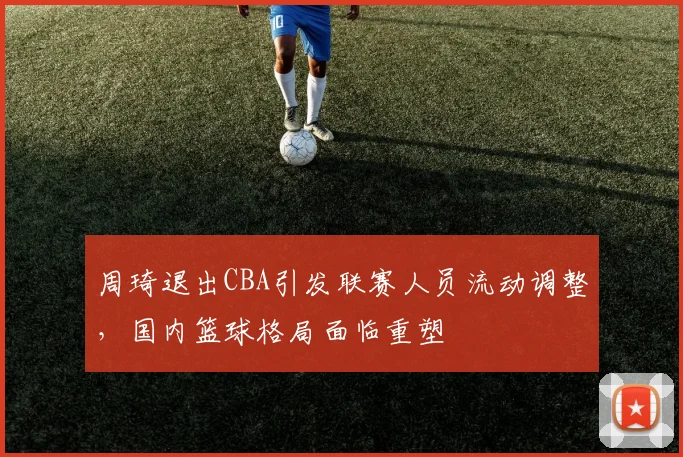 周琦退出CBA引发联赛人员流动调整，国内篮球格局面临重塑