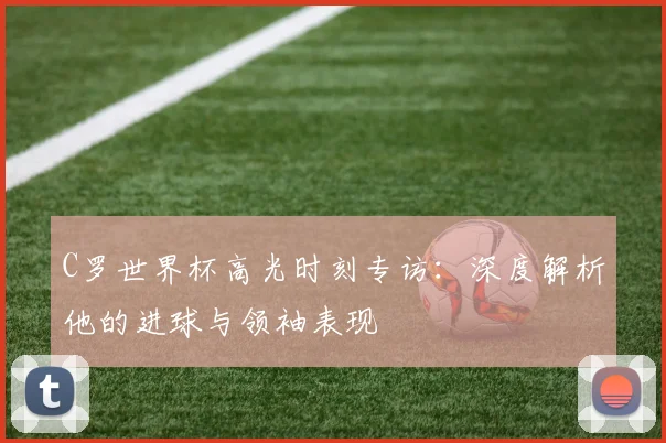 C罗世界杯高光时刻专访：深度解析他的进球与领袖表现