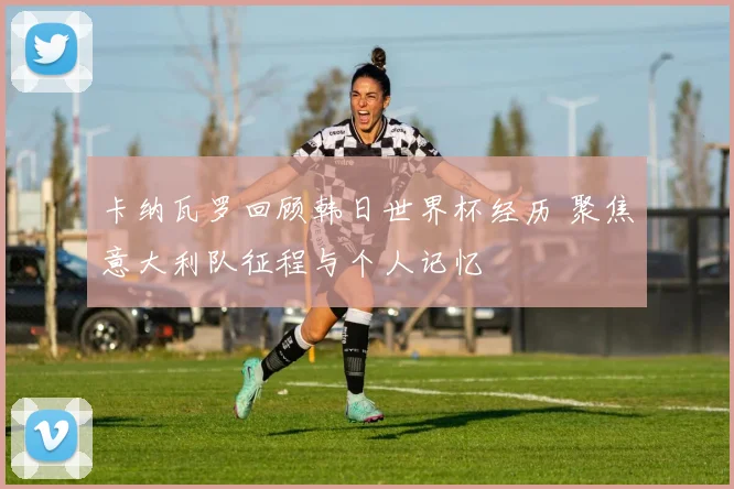 卡纳瓦罗回顾韩日世界杯经历 聚焦意大利队征程与个人记忆