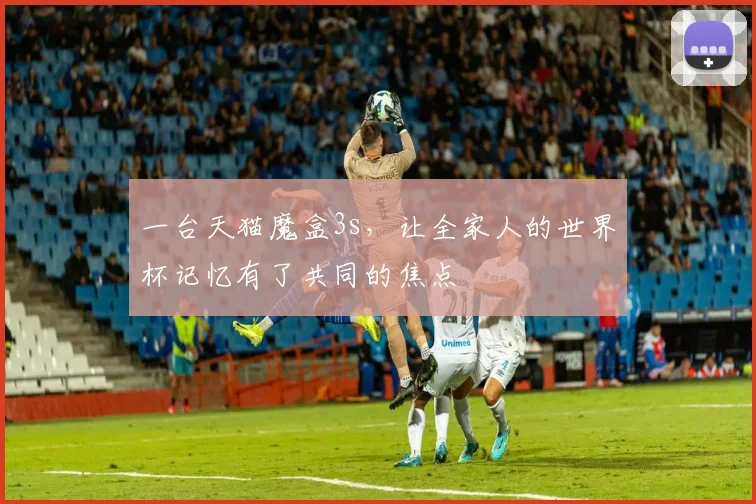 一台天猫魔盒3s,让全家人的世界杯记忆有了共同的焦点