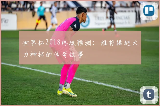 世界杯2018终极预测：谁将捧起大力神杯的传奇故事