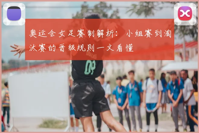 奥运会女足赛制解析：小组赛到淘汰赛的晋级规则一文看懂
