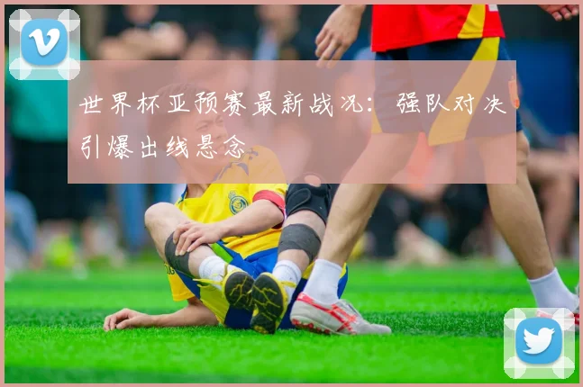 世界杯亚预赛最新战况：强队对决引爆出线悬念
